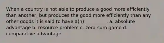 When a country is not able to produce a good more efficiently than another, but produces the good more efficiently than any other goods it is said to have a(n) _________. a. absolute advantage b. resource problem c. zero-sum game d. comparative advantage