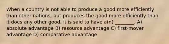 When a country is not able to produce a good more efficiently than other nations, but produces the good more efficiently than it does any other good, it is said to have a(n) ________. A) absolute advantage B) resource advantage C) first-mover advantage D) comparative advantage