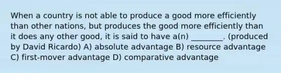 When a country is not able to produce a good more efficiently than other nations, but produces the good more efficiently than it does any other good, it is said to have a(n) ________. (produced by David Ricardo) A) absolute advantage B) resource advantage C) first-mover advantage D) comparative advantage