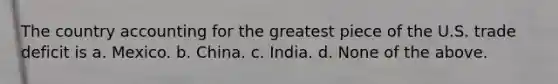 The country accounting for the greatest piece of the U.S. trade deficit is a. Mexico. b. China. c. India. d. None of the above.