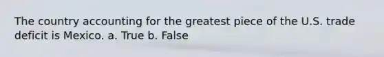 The country accounting for the greatest piece of the U.S. trade deficit is Mexico. a. True b. False