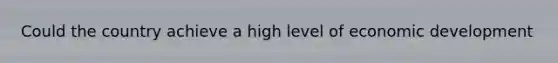 Could the country achieve a high level of economic development