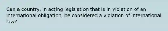 Can a country, in acting legislation that is in violation of an international obligation, be considered a violation of international law?