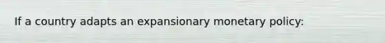 If a country adapts an expansionary monetary policy: