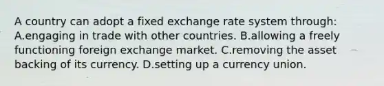 A country can adopt a fixed exchange rate system through: A.engaging in trade with other countries. B.allowing a freely functioning foreign exchange market. C.removing the asset backing of its currency. D.setting up a currency union.