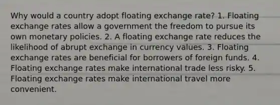 Why would a country adopt floating exchange rate? 1. Floating exchange rates allow a government the freedom to pursue its own monetary policies. 2. A floating exchange rate reduces the likelihood of abrupt exchange in currency values. 3. Floating exchange rates are beneficial for borrowers of foreign funds. 4. Floating exchange rates make international trade less risky. 5. Floating exchange rates make international travel more convenient.