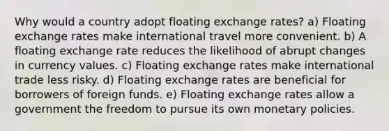 Why would a country adopt floating exchange rates? a) Floating exchange rates make international travel more convenient. b) A floating exchange rate reduces the likelihood of abrupt changes in currency values. c) Floating exchange rates make international trade less risky. d) Floating exchange rates are beneficial for borrowers of foreign funds. e) Floating exchange rates allow a government the freedom to pursue its own monetary policies.