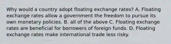 Why would a country adopt floating exchange rates? A. Floating exchange rates allow a government the freedom to pursue its own monetary policies. B. all of the above C. Floating exchange rates are beneficial for borrowers of foreign funds. D. Floating exchange rates make international trade less risky.