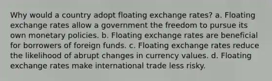 Why would a country adopt floating exchange rates? a. Floating exchange rates allow a government the freedom to pursue its own monetary policies. b. Floating exchange rates are beneficial for borrowers of foreign funds. c. Floating exchange rates reduce the likelihood of abrupt changes in currency values. d. Floating exchange rates make international trade less risky.