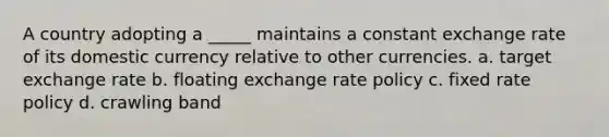 A country adopting a _____ maintains a constant exchange rate of its domestic currency relative to other currencies. a. target exchange rate b. floating exchange rate policy c. fixed rate policy d. crawling band