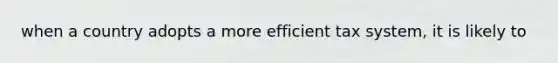 when a country adopts a more efficient tax system, it is likely to