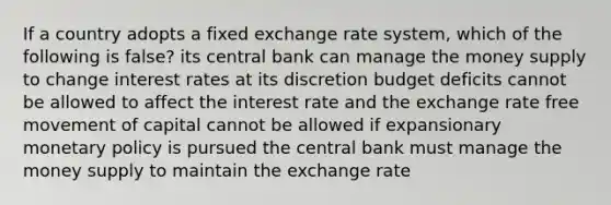 If a country adopts a fixed exchange rate system, which of the following is false? its central bank can manage the money supply to change interest rates at its discretion budget deficits cannot be allowed to affect the interest rate and the exchange rate free movement of capital cannot be allowed if expansionary monetary policy is pursued the central bank must manage the money supply to maintain the exchange rate