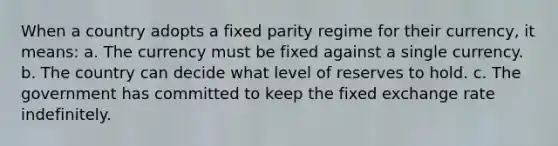 When a country adopts a fixed parity regime for their currency, it means: a. The currency must be fixed against a single currency. b. The country can decide what level of reserves to hold. c. The government has committed to keep the fixed exchange rate indefinitely.