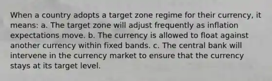 When a country adopts a target zone regime for their currency, it means: a. The target zone will adjust frequently as inflation expectations move. b. The currency is allowed to float against another currency within fixed bands. c. The central bank will intervene in the currency market to ensure that the currency stays at its target level.