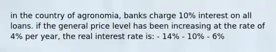 in the country of agronomia, banks charge 10% interest on all loans. if the general price level has been increasing at the rate of 4% per year, the real interest rate is: - 14% - 10% - 6%