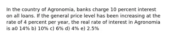 In the country of Agronomia, banks charge 10 percent interest on all loans. If the general price level has been increasing at the rate of 4 percent per year, the real rate of interest in Agronomia is a0 14% b) 10% c) 6% d) 4% e) 2.5%