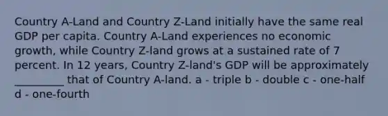 Country A-Land and Country Z-Land initially have the same real GDP per capita. Country A-Land experiences no economic growth, while Country Z-land grows at a sustained rate of 7 percent. In 12 years, Country Z-land's GDP will be approximately _________ that of Country A-land. a - triple b - double c - one-half d - one-fourth