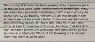 The country of Alcazar has been growing at an impressive pace for the last five years. With improvements in​ technology, many industries have recorded remarkable growth in productivity. An​ accountant, Lucas​ Eggers, however argues that people in the economy are not necessarily better off because mechanization and technology usually eliminate jobs. Toby​ Hartmann, who works at a​ bank, disagrees with Lucas. He thinks that​ Alcazar's high economic growth and wellbeing have been driven by this increase in productivity. Which of the following are Lucas and Toby most likely to agree​ with?