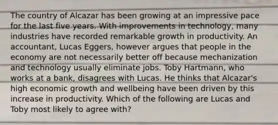 The country of Alcazar has been growing at an impressive pace for the last five years. With improvements in​ technology, many industries have recorded remarkable growth in productivity. An​ accountant, Lucas​ Eggers, however argues that people in the economy are not necessarily better off because mechanization and technology usually eliminate jobs. Toby​ Hartmann, who works at a​ bank, disagrees with Lucas. He thinks that​ Alcazar's high economic growth and wellbeing have been driven by this increase in productivity. Which of the following are Lucas and Toby most likely to agree​ with?