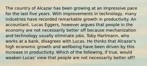 The country of Alcazar has been growing at an impressive pace for the last five years. With improvements in​ technology, many industries have recorded remarkable growth in productivity. An​ accountant, Lucas​ Eggers, however argues that people in the economy are not necessarily better off because mechanization and technology usually eliminate jobs. Toby​ Hartmann, who works at a​ bank, disagrees with Lucas. He thinks that​ Alcazar's high economic growth and wellbeing have been driven by this increase in productivity. Which of the​ following, if​ true, would weaken​ Lucas' view that people are not necessarily better​ off?
