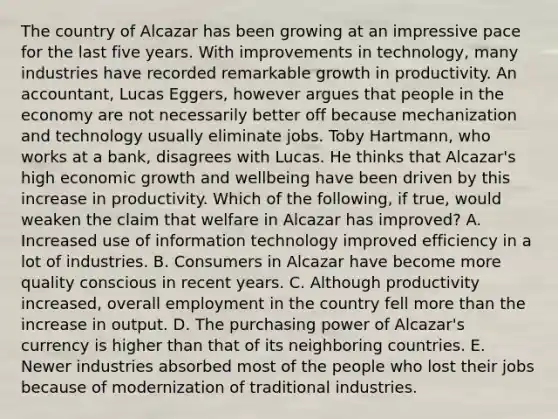 The country of Alcazar has been growing at an impressive pace for the last five years. With improvements in​ technology, many industries have recorded remarkable growth in productivity. An​ accountant, Lucas​ Eggers, however argues that people in the economy are not necessarily better off because mechanization and technology usually eliminate jobs. Toby​ Hartmann, who works at a​ bank, disagrees with Lucas. He thinks that​ Alcazar's high economic growth and wellbeing have been driven by this increase in productivity. Which of the​ following, if​ true, would weaken the claim that welfare in Alcazar has​ improved? A. Increased use of information technology improved efficiency in a lot of industries. B. Consumers in Alcazar have become more quality conscious in recent years. C. Although productivity​ increased, overall employment in the country fell more than the increase in output. D. The purchasing power of​ Alcazar's currency is higher than that of its neighboring countries. E. Newer industries absorbed most of the people who lost their jobs because of modernization of traditional industries.