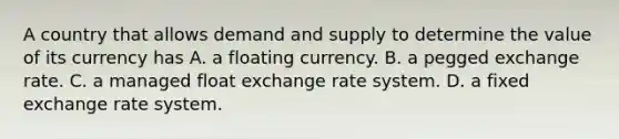 A country that allows demand and supply to determine the value of its currency has A. a floating currency. B. a pegged exchange rate. C. a managed float exchange rate system. D. a fixed exchange rate system.