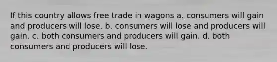 If this country allows free trade in wagons a. consumers will gain and producers will lose. b. consumers will lose and producers will gain. c. both consumers and producers will gain. d. both consumers and producers will lose.