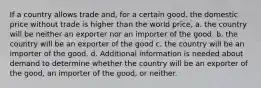 If a country allows trade and, for a certain good, the domestic price without trade is higher than the world price, a. the country will be neither an exporter nor an importer of the good. b. the country will be an exporter of the good c. the country will be an importer of the good. d. Additional information is needed about demand to determine whether the country will be an exporter of the good, an importer of the good, or neither.