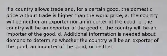 If a country allows trade and, for a certain good, the domestic price without trade is higher than the world price, a. the country will be neither an exporter nor an importer of the good. b. the country will be an exporter of the good c. the country will be an importer of the good. d. Additional information is needed about demand to determine whether the country will be an exporter of the good, an importer of the good, or neither.