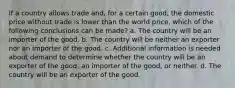 If a country allows trade and, for a certain good, the domestic price without trade is lower than the world price, which of the following conclusions can be made? a. The country will be an importer of the good. b. The country will be neither an exporter nor an importer of the good. c. Additional information is needed about demand to determine whether the country will be an exporter of the good, an importer of the good, or neither. d. The country will be an exporter of the good.