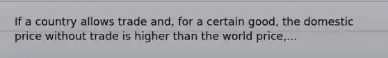 If a country allows trade and, for a certain good, the domestic price without trade is higher than the world price,...