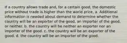 If a country allows trade and, for a certain good, the domestic price without trade is higher than the world price, a. Additional information is needed about demand to determine whether the country will be an exporter of the good, an importer of the good, or neither. b. the country will be neither an exporter nor an importer of the good. c. the country will be an exporter of the good. d. the country will be an importer of the good.