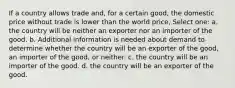 If a country allows trade and, for a certain good, the domestic price without trade is lower than the world price, Select one: a. the country will be neither an exporter nor an importer of the good. b. Additional information is needed about demand to determine whether the country will be an exporter of the good, an importer of the good, or neither. c. the country will be an importer of the good. d. the country will be an exporter of the good.