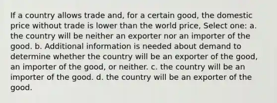 If a country allows trade and, for a certain good, the domestic price without trade is lower than the world price, Select one: a. the country will be neither an exporter nor an importer of the good. b. Additional information is needed about demand to determine whether the country will be an exporter of the good, an importer of the good, or neither. c. the country will be an importer of the good. d. the country will be an exporter of the good.