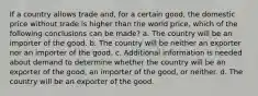 If a country allows trade and, for a certain good, the domestic price without trade is higher than the world price, which of the following conclusions can be made? a. The country will be an importer of the good. b. The country will be neither an exporter nor an importer of the good. c. Additional information is needed about demand to determine whether the country will be an exporter of the good, an importer of the good, or neither. d. The country will be an exporter of the good.