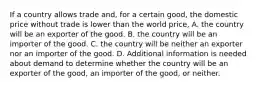 If a country allows trade and, for a certain good, the domestic price without trade is lower than the world price, A. the country will be an exporter of the good. B. the country will be an importer of the good. C. the country will be neither an exporter nor an importer of the good. D. Additional information is needed about demand to determine whether the country will be an exporter of the good, an importer of the good, or neither.