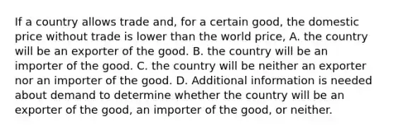 If a country allows trade and, for a certain good, the domestic price without trade is lower than the world price, A. the country will be an exporter of the good. B. the country will be an importer of the good. C. the country will be neither an exporter nor an importer of the good. D. Additional information is needed about demand to determine whether the country will be an exporter of the good, an importer of the good, or neither.