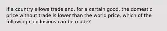 If a country allows trade and, for a certain good, the domestic price without trade is lower than the world price, which of the following conclusions can be made?