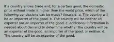 If a country allows trade and, for a certain good, the domestic price without trade is higher than the world price, which of the following conclusions can be made? Answers: a. The country will be an importer of the good. b. The country will be neither an exporter nor an importer of the good. c. Additional information is needed about demand to determine whether the country will be an exporter of the good, an importer of the good, or neither. d. The country will be an exporter of the good.