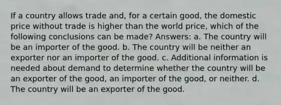 If a country allows trade and, for a certain good, the domestic price without trade is higher than the world price, which of the following conclusions can be made? Answers: a. The country will be an importer of the good. b. The country will be neither an exporter nor an importer of the good. c. Additional information is needed about demand to determine whether the country will be an exporter of the good, an importer of the good, or neither. d. The country will be an exporter of the good.