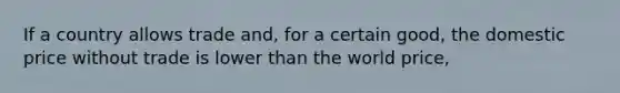 If a country allows trade and, for a certain good, the domestic price without trade is lower than the world price,