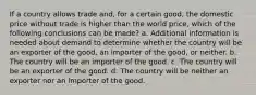 If a country allows trade and, for a certain good, the domestic price without trade is higher than the world price, which of the following conclusions can be made? a. Additional information is needed about demand to determine whether the country will be an exporter of the good, an importer of the good, or neither. b. The country will be an importer of the good. c. The country will be an exporter of the good. d. The country will be neither an exporter nor an importer of the good.