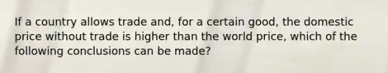 If a country allows trade and, for a certain good, the domestic price without trade is higher than the world price, which of the following conclusions can be made?