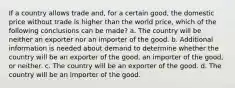 If a country allows trade and, for a certain good, the domestic price without trade is higher than the world price, which of the following conclusions can be made? a. The country will be neither an exporter nor an importer of the good. b. Additional information is needed about demand to determine whether the country will be an exporter of the good, an importer of the good, or neither. c. The country will be an exporter of the good. d. The country will be an importer of the good.