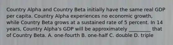 Country Alpha and Country Beta initially have the same real GDP per capita. Country Alpha experiences no economic growth, while Country Beta grows at a sustained rate of 5 percent. In 14 years, Country Alpha's GDP will be approximately _________ that of Country Beta. A. one-fourth B. one-half C. double D. triple