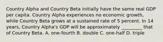 Country Alpha and Country Beta initially have the same real GDP per capita. Country Alpha experiences no economic growth, while Country Beta grows at a sustained rate of 5 percent. In 14 years, Country Alpha's GDP will be approximately _________ that of Country Beta. A. one-fourth B. double C. one-half D. triple