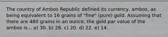 The country of Ambos Republic defined its currency, ambos, as being equivalent to 16 grains of "fine" (pure) gold. Assuming that there are 480 grains in an ounce, the gold par value of the ambos is... a) 30. b) 28. c) 20. d) 22. e) 14.