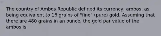 The country of Ambos Republic defined its currency, ambos, as being equivalent to 16 grains of "fine" (pure) gold. Assuming that there are 480 grains in an ounce, the gold par value of the ambos is