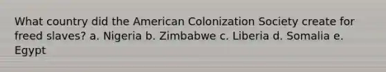 What country did the American Colonization Society create for freed slaves? a. Nigeria b. Zimbabwe c. Liberia d. Somalia e. Egypt