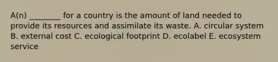 A(n) ________ for a country is the amount of land needed to provide its resources and assimilate its waste. A. circular system B. external cost C. ecological footprint D. ecolabel E. ecosystem service